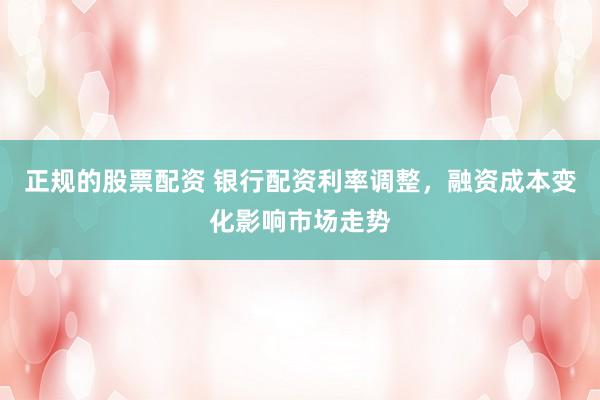 正规的股票配资 银行配资利率调整，融资成本变化影响市场走势