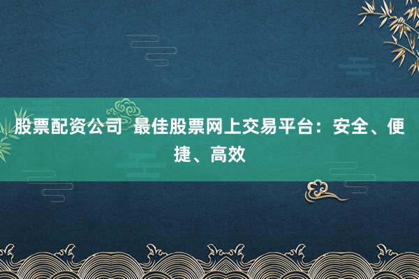 股票配资公司  最佳股票网上交易平台：安全、便捷、高效