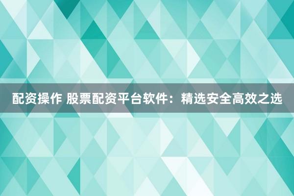 配资操作 股票配资平台软件：精选安全高效之选