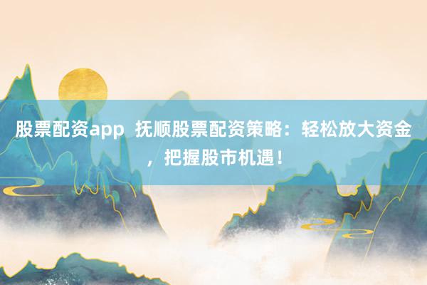 股票配资app  抚顺股票配资策略：轻松放大资金，把握股市机遇！