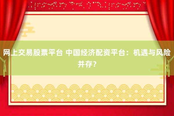 网上交易股票平台 中国经济配资平台：机遇与风险并存？