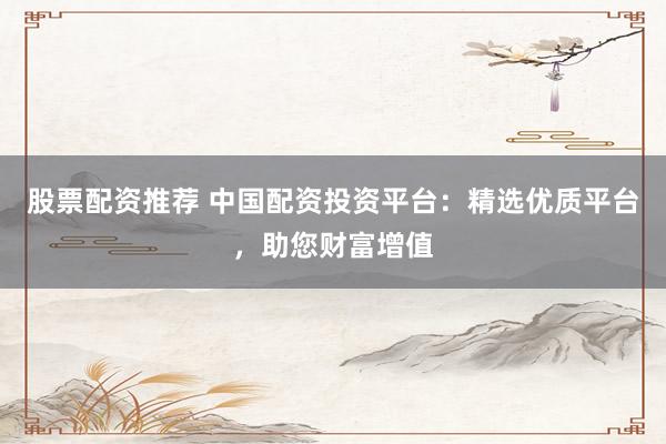 股票配资推荐 中国配资投资平台：精选优质平台，助您财富增值