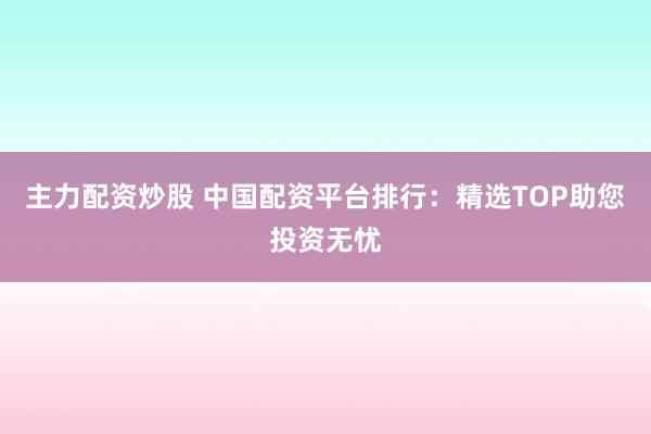 主力配资炒股 中国配资平台排行：精选TOP助您投资无忧