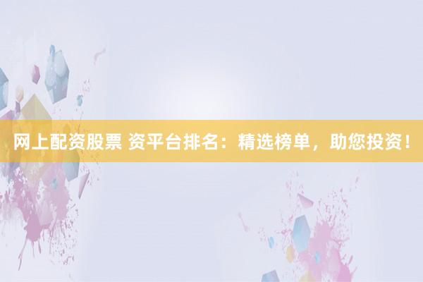 网上配资股票 资平台排名：精选榜单，助您投资！