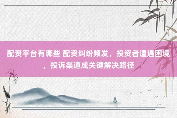 配资平台有哪些 配资纠纷频发，投资者遭遇困境，投诉渠道成关键解决路径