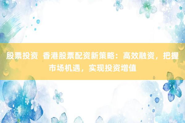 股票投资  香港股票配资新策略：高效融资，把握市场机遇，实现投资增值