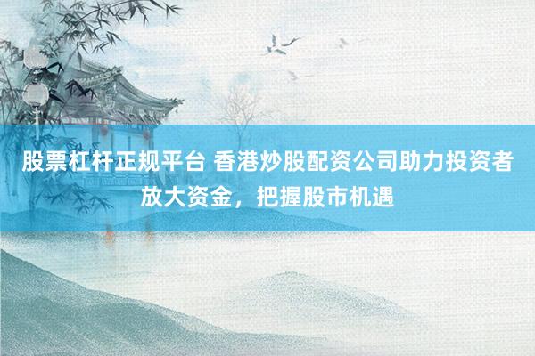 股票杠杆正规平台 香港炒股配资公司助力投资者放大资金，把握股市机遇