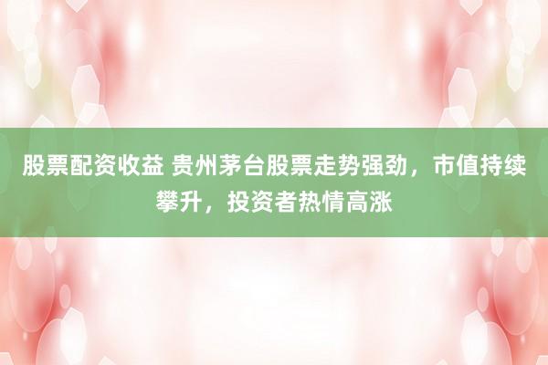 股票配资收益 贵州茅台股票走势强劲，市值持续攀升，投资者热情高涨