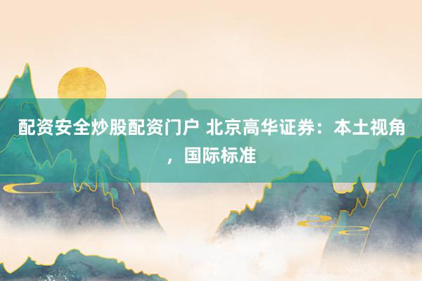 配资安全炒股配资门户 北京高华证券：本土视角，国际标准