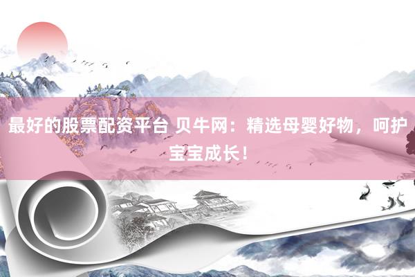 最好的股票配资平台 贝牛网：精选母婴好物，呵护宝宝成长！