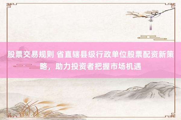 股票交易规则 省直辖县级行政单位股票配资新策略，助力投资者把握市场机遇