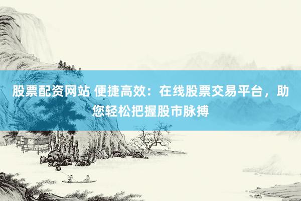 股票配资网站 便捷高效：在线股票交易平台，助您轻松把握股市脉搏