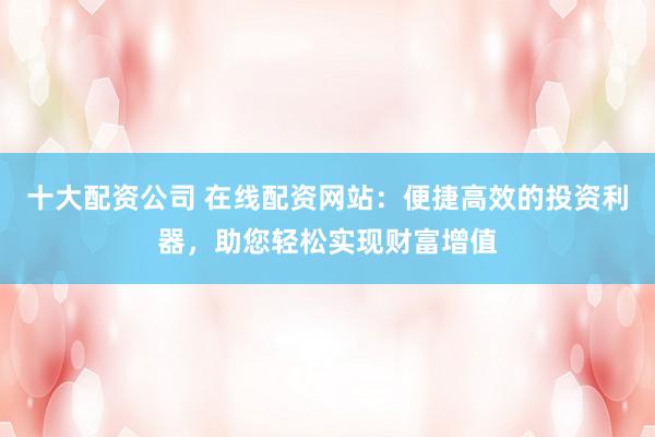 十大配资公司 在线配资网站：便捷高效的投资利器，助您轻松实现财富增值