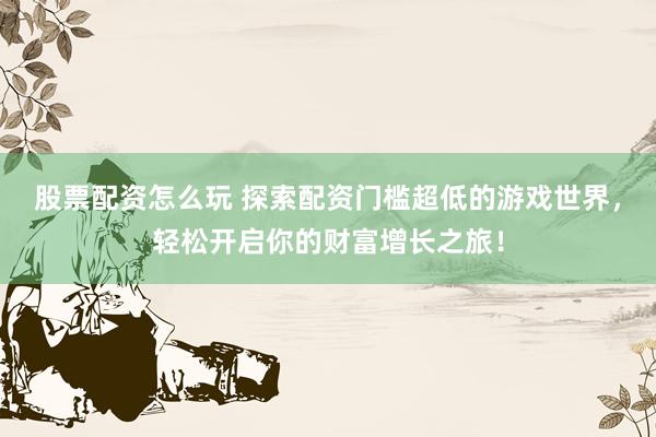 股票配资怎么玩 探索配资门槛超低的游戏世界，轻松开启你的财富增长之旅！