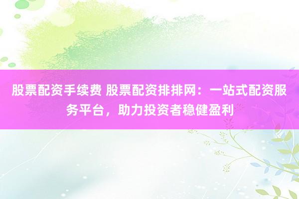 股票配资手续费 股票配资排排网：一站式配资服务平台，助力投资者稳健盈利
