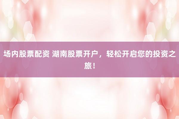场内股票配资 湖南股票开户，轻松开启您的投资之旅！