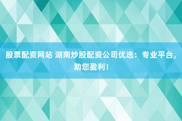 股票配资网站 湖南炒股配资公司优选：专业平台，助您盈利！