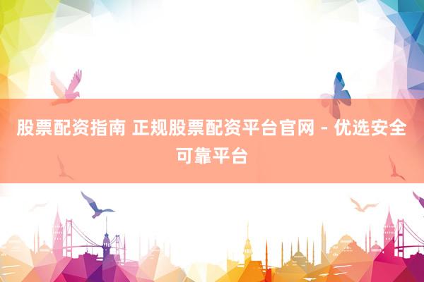 股票配资指南 正规股票配资平台官网 - 优选安全可靠平台