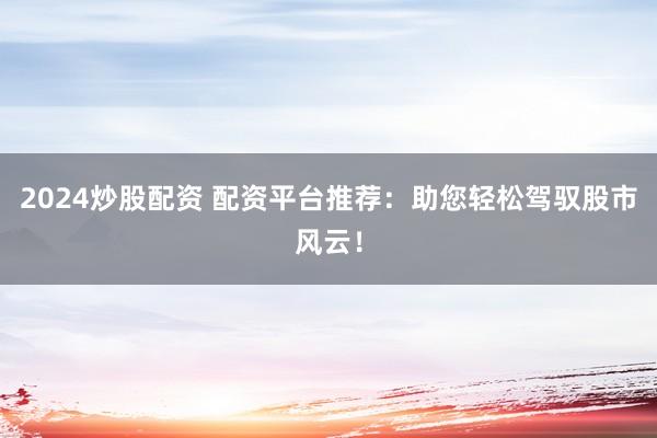 2024炒股配资 配资平台推荐：助您轻松驾驭股市风云！