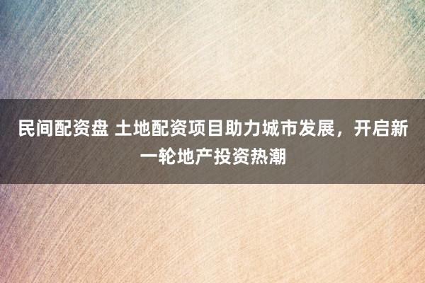 民间配资盘 土地配资项目助力城市发展,开启新一轮地产投资热潮