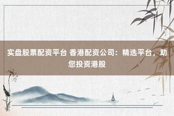 实盘股票配资平台 香港配资公司：精选平台，助您投资港股