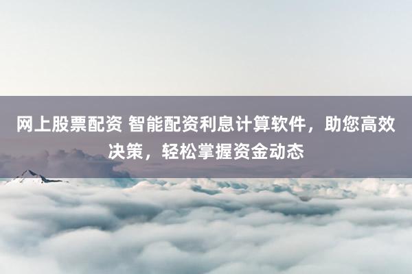 网上股票配资 智能配资利息计算软件，助您高效决策，轻松掌握资金动态