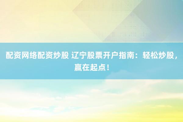 配资网络配资炒股 辽宁股票开户指南：轻松炒股，赢在起点！