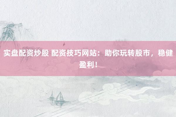 实盘配资炒股 配资技巧网站：助你玩转股市，稳健盈利！