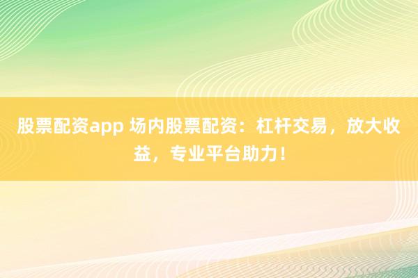 股票配资app 场内股票配资：杠杆交易，放大收益，专业平台助力！