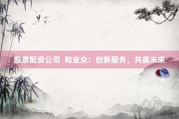 股票配资公司  和业众：创新服务，共赢未来