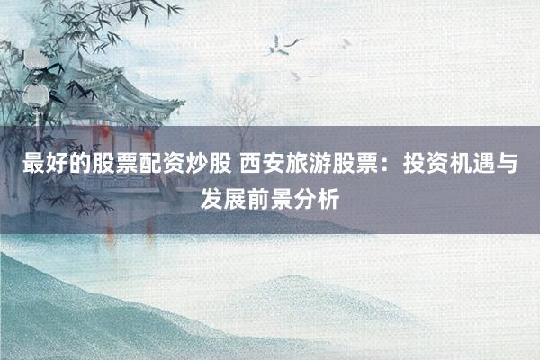 最好的股票配资炒股 西安旅游股票：投资机遇与发展前景分析