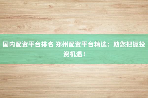 国内配资平台排名 郑州配资平台精选：助您把握投资机遇！