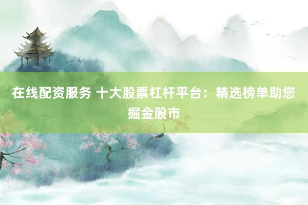 在线配资服务 十大股票杠杆平台：精选榜单助您掘金股市