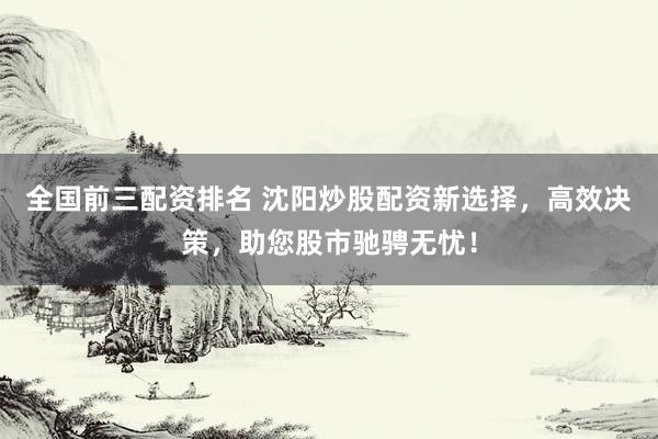 全国前三配资排名 沈阳炒股配资新选择，高效决策，助您股市驰骋无忧！