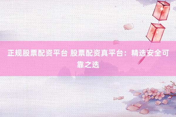 正规股票配资平台 股票配资真平台：精选安全可靠之选