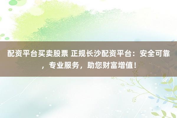 配资平台买卖股票 正规长沙配资平台：安全可靠，专业服务，助您财富增值！