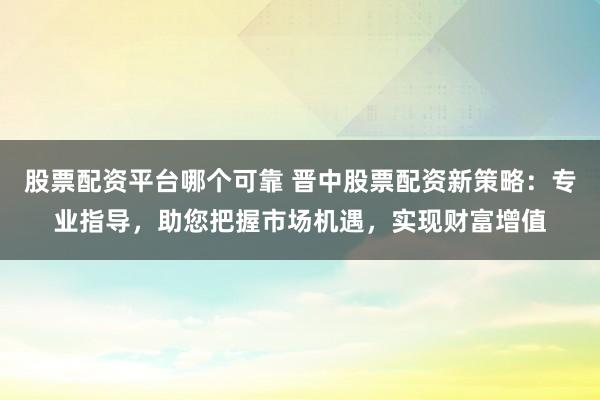 股票配资平台哪个可靠 晋中股票配资新策略：专业指导，助您把握市场机遇，实现财富增值