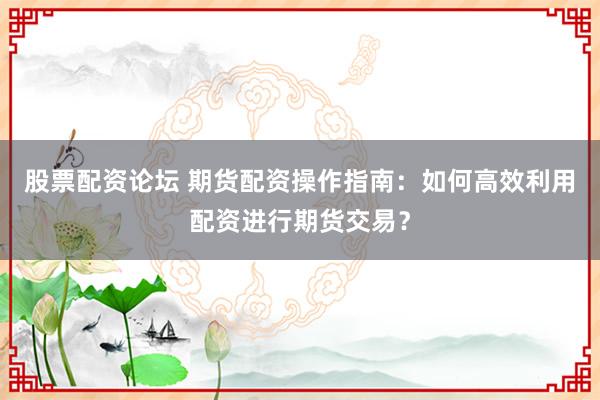 股票配资论坛 期货配资操作指南：如何高效利用配资进行期货交易？
