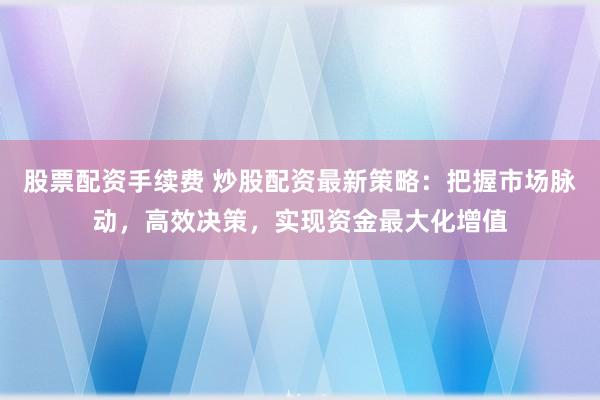 股票配资手续费 炒股配资最新策略：把握市场脉动，高效决策，实现资金最大化增值
