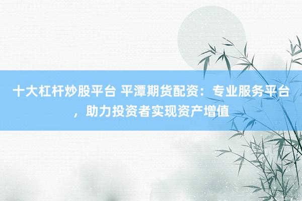 十大杠杆炒股平台 平潭期货配资：专业服务平台，助力投资者实现资产增值