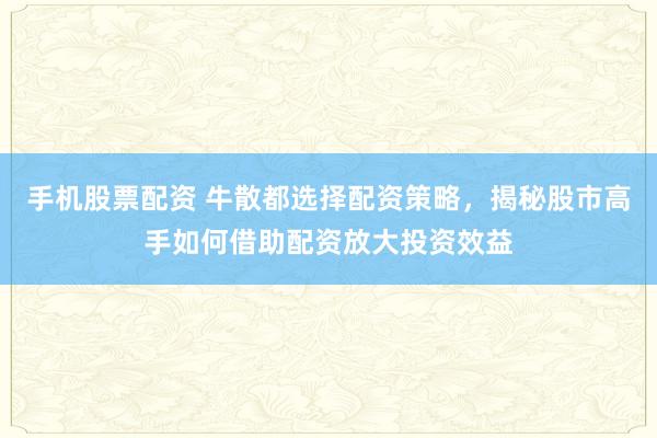 手机股票配资 牛散都选择配资策略，揭秘股市高手如何借助配资放大投资效益