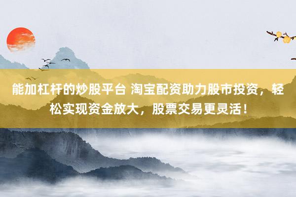 能加杠杆的炒股平台 淘宝配资助力股市投资，轻松实现资金放大，股票交易更灵活！