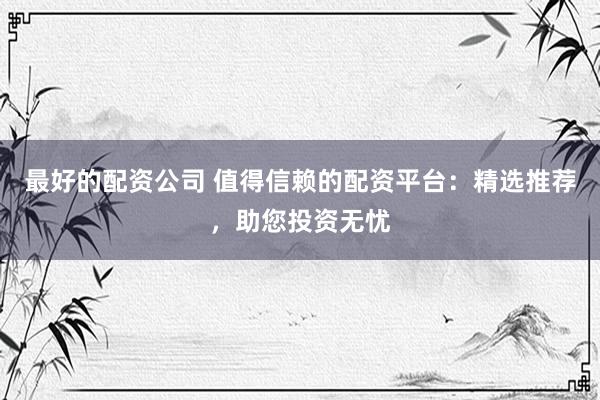 最好的配资公司 值得信赖的配资平台：精选推荐，助您投资无忧