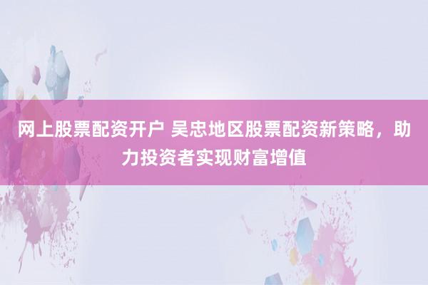 网上股票配资开户 吴忠地区股票配资新策略，助力投资者实现财富增值