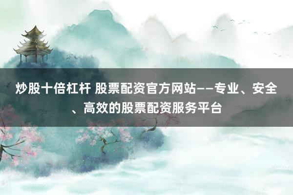 炒股十倍杠杆 股票配资官方网站——专业、安全、高效的股票配资服务平台