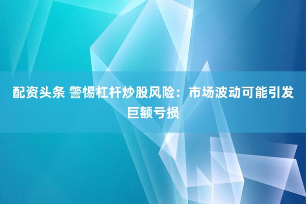 配资头条 警惕杠杆炒股风险：市场波动可能引发巨额亏损