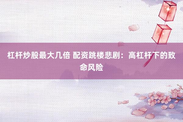 杠杆炒股最大几倍 配资跳楼悲剧：高杠杆下的致命风险