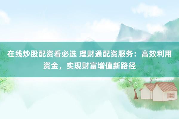 在线炒股配资看必选 理财通配资服务：高效利用资金，实现财富增值新路径