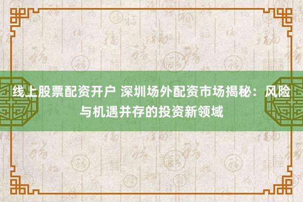 线上股票配资开户 深圳场外配资市场揭秘：风险与机遇并存的投资新领域