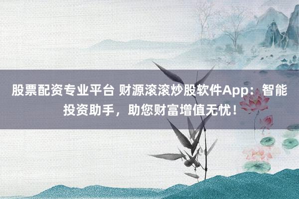 股票配资专业平台 财源滚滚炒股软件App：智能投资助手，助您财富增值无忧！